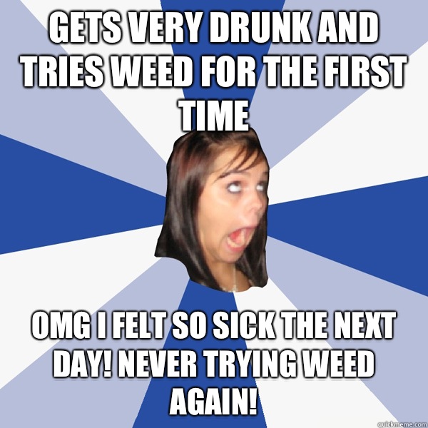 Gets very drunk and tries weed for the first time OMG I felt so sick the next day! Never trying weed again!   Annoying Facebook Girl