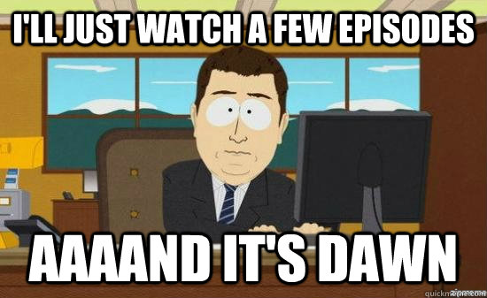I'll just watch a few episodes AAAAND It's dawn  