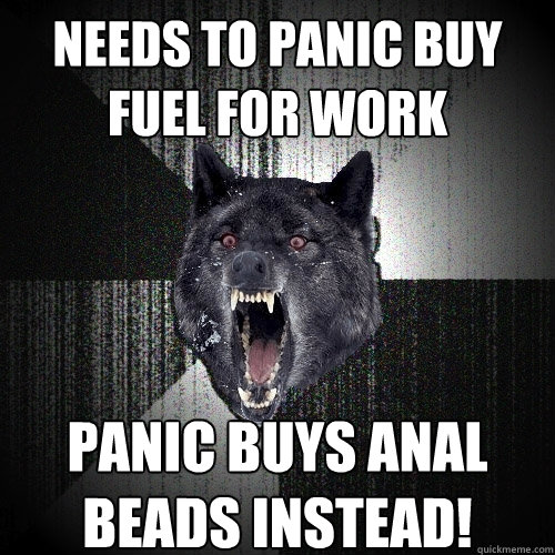 Needs to Panic Buy fuel for Work Panic Buys Anal Beads instead!  Insanity Wolf