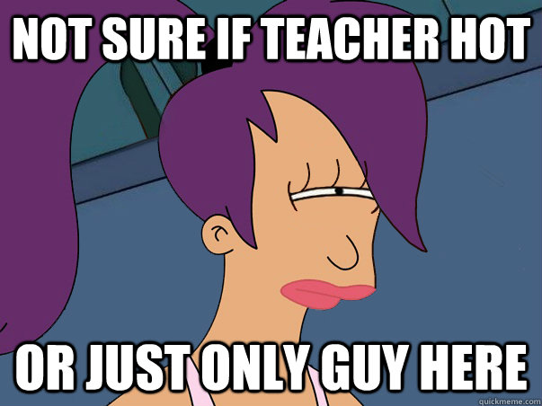 not sure if teacher hot or just only guy here  Leela Futurama