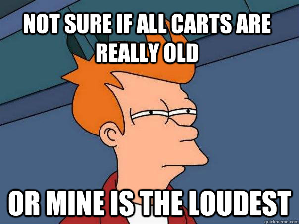 Not sure if all carts are really old or mine is the loudest  Futurama Fry