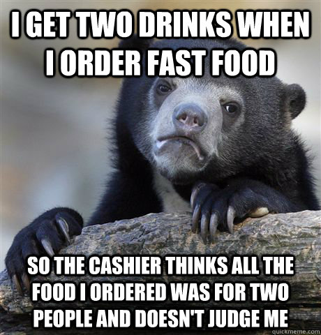 I get two drinks when i order fast food so the cashier thinks all the food i ordered was for two people and doesn't judge me - I get two drinks when i order fast food so the cashier thinks all the food i ordered was for two people and doesn't judge me  Confession Bear