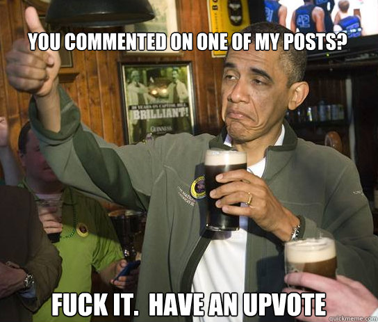 You commented on one of my posts? Fuck it.  Have an upvote  Upvoting Obama