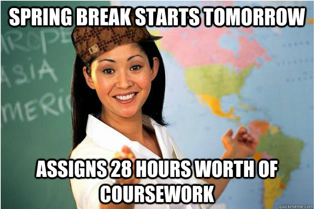 Spring Break starts tomorrow Assigns 28 hours worth of coursework  Scumbag Teacher