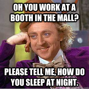 Oh you work at a booth in the mall? Please tell me, how do you sleep at night.   Condescending Wonka