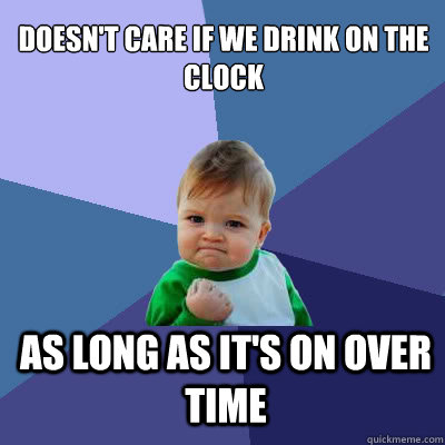 Doesn't care if we drink on the clock as long as it's on over time  Success Baby