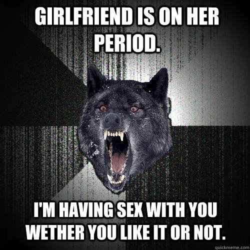 girlfriend is on her period. I'm having sex with you wether you like it or not.  Insanity Wolf