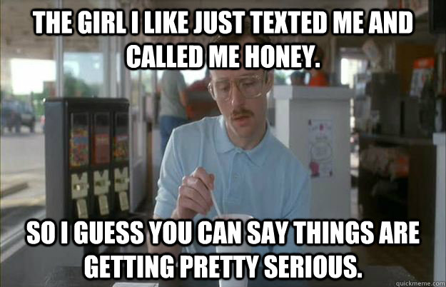 The girl i like just texted me and called me honey. So I guess you can say things are getting pretty serious.  Things are getting pretty serious