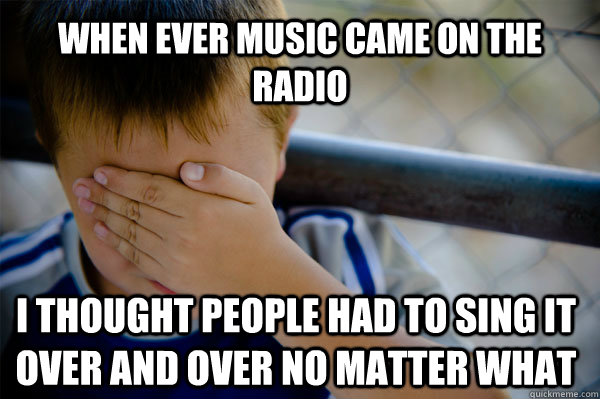 When ever music came on the radio I thought people had to sing it over and over no matter what  Confession kid