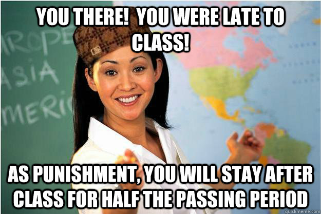 YOU THERE!  YOU WERE LATE TO CLASS! As punishment, you will stay after class for half the passing period  Scumbag Teacher