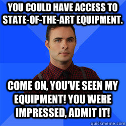 You could have access to state-of-the-art equipment. Come on, you've seen my equipment! You were impressed, admit it! - You could have access to state-of-the-art equipment. Come on, you've seen my equipment! You were impressed, admit it!  Socially Awkward Darcy