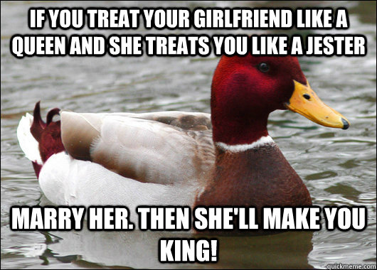 if you treat your girlfriend like a queen and she treats you like a jester marry her. then she'll make you king!  Malicious Advice Mallard