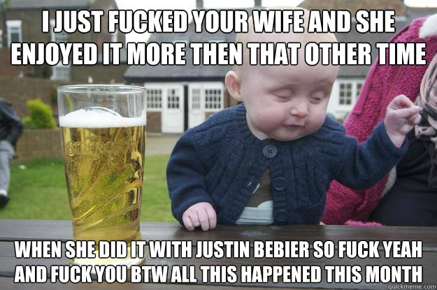 I JUST FUCKED YOUR WIFE AND SHE ENJOYED IT MORE THEN THAT OTHER TIME WHEN SHE DID IT WITH JUSTIN BEBIER SO FUCK YEAH AND FUCK YOU BTW ALL THIS HAPPENED THIS MONTH   drunk baby