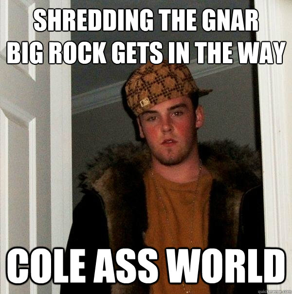 SHREDDING THE GNAR
BIG ROCK GETS IN THE WAY COLE ASS WORLD  Scumbag Steve