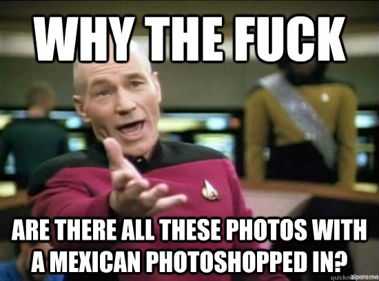 Why the fuck are there all these photos with a mexican photoshopped in?  Annoyed Picard HD