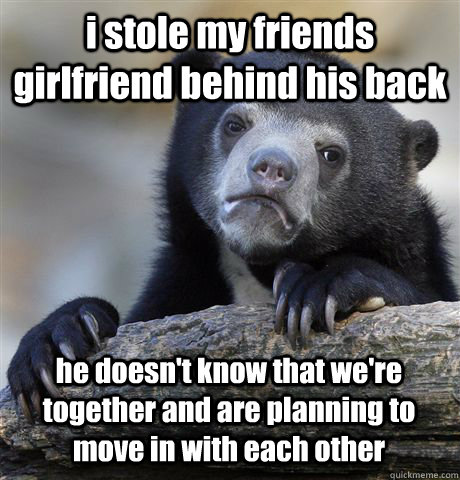 i stole my friends girlfriend behind his back he doesn't know that we're together and are planning to move in with each other  Confession Bear