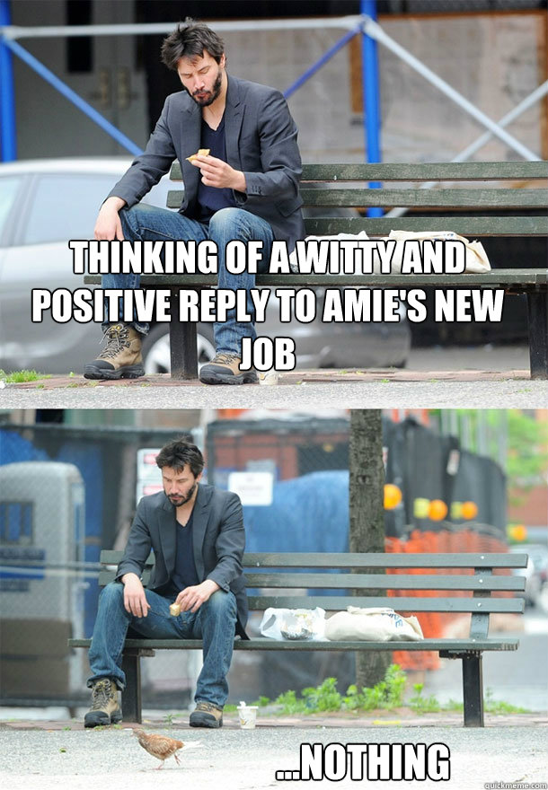 Thinking of a witty and positive reply to Amie's new job ...nothing - Thinking of a witty and positive reply to Amie's new job ...nothing  Sad Keanu