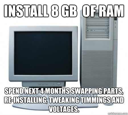 Install 8 GB  of RAM Spend next 4 months swapping parts, re-installing, tweaking timmings and voltages. - Install 8 GB  of RAM Spend next 4 months swapping parts, re-installing, tweaking timmings and voltages.  Misc