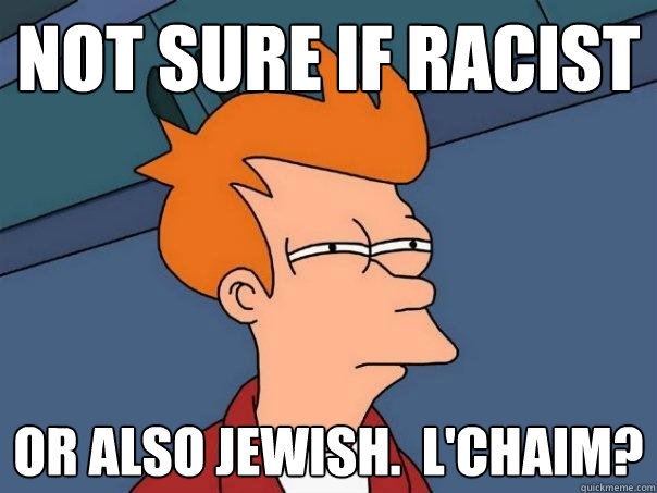 Not sure if racist Or also jewish.  L'chaim?  Futurama Fry