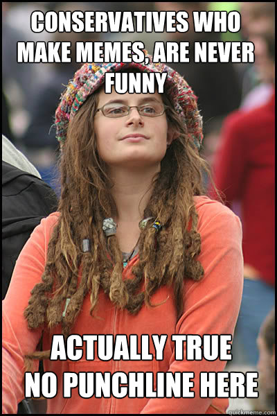 conservatives who make memes, are never funny actually true 
no punchline here  College Liberal