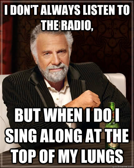 i don't always listen to the radio, But when i do i sing along at the top of my lungs  The Most Interesting Man In The World