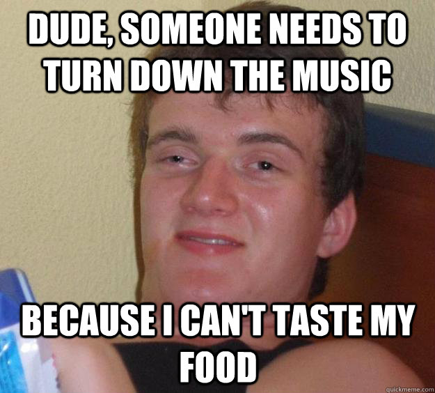 Dude, someone needs to turn down the music because I can't taste my food  10 Guy