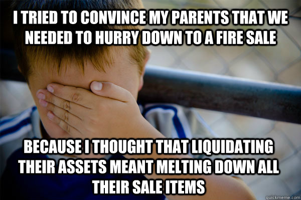 I tried to convince my parents that we needed to hurry down to a fire sale because I thought that liquidating their assets meant melting down all their sale items  Confession kid