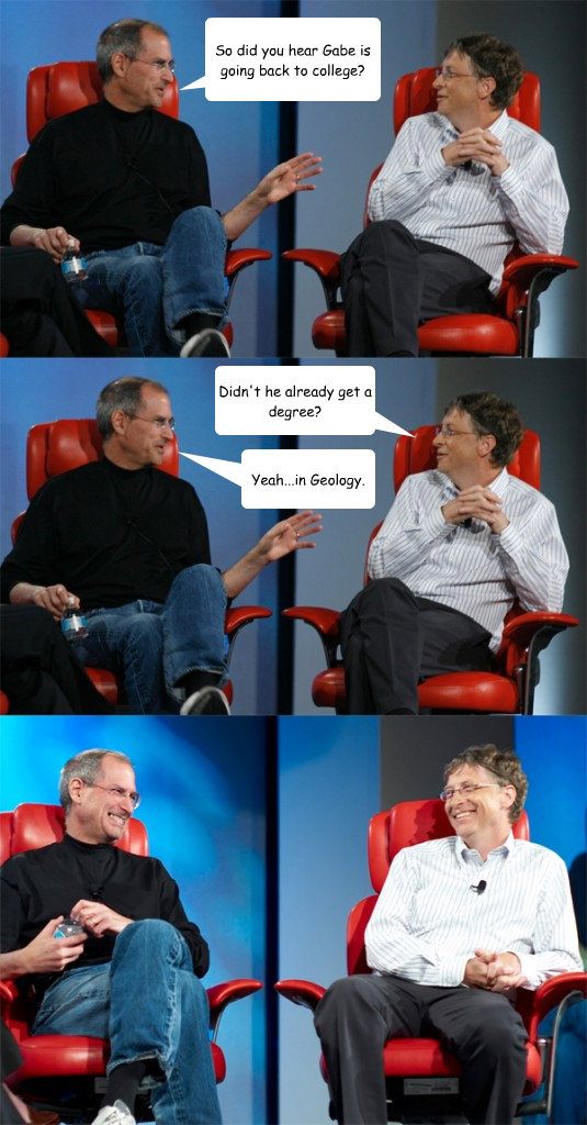 So did you hear Gabe is going back to college? Didn't he already get a degree? Yeah...in Geology. - So did you hear Gabe is going back to college? Didn't he already get a degree? Yeah...in Geology.  Steve Jobs vs Bill Gates