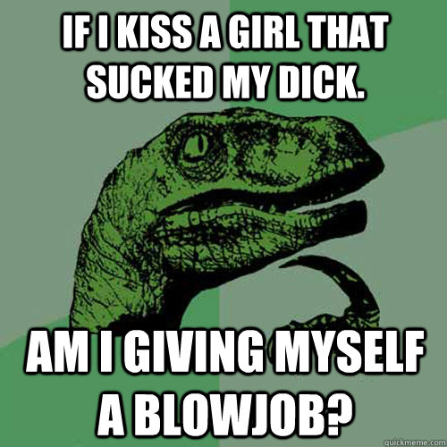 If i kiss a girl that sucked my dick. Am i giving myself a blowjob?  Philosoraptor