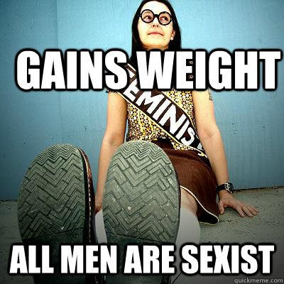 Gains weight ALL MEN ARE SEXIST  Typical Feminist