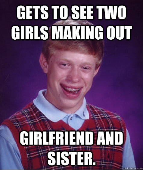 Gets to see two girls making out girlfriend and sister.  Bad Luck Brian