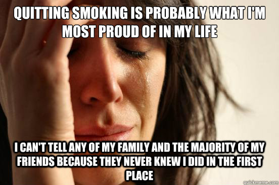 Quitting smoking is probably what I'm most proud of in my life  I can't tell any of my family and the majority of my friends because they never knew I did in the first place - Quitting smoking is probably what I'm most proud of in my life  I can't tell any of my family and the majority of my friends because they never knew I did in the first place  First World Problems