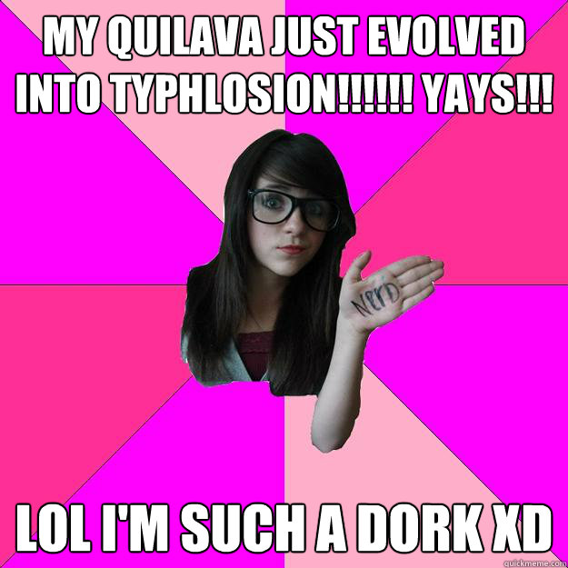 My QUILAVA just evolved into TYPHLOSION!!!!!! Yays!!!
 LOL I'm such a dork XD
  Idiot Nerd Girl