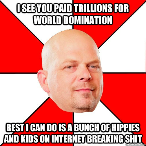 I see you paid trillions for world domination best I can do is a bunch of hippies and kids on internet breaking shit  Pawn Star