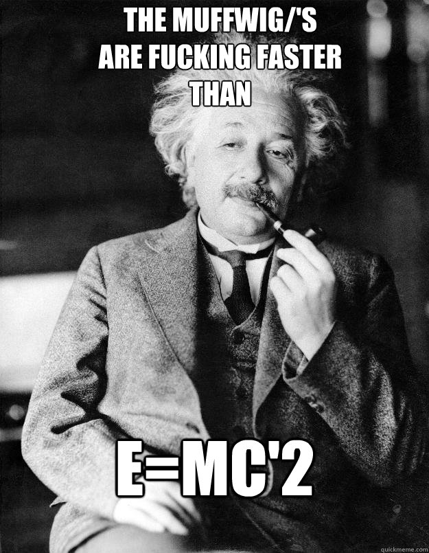 The MUFFWIG/'s 
are fucking faster
Than 
 E=MC'2  Einstein