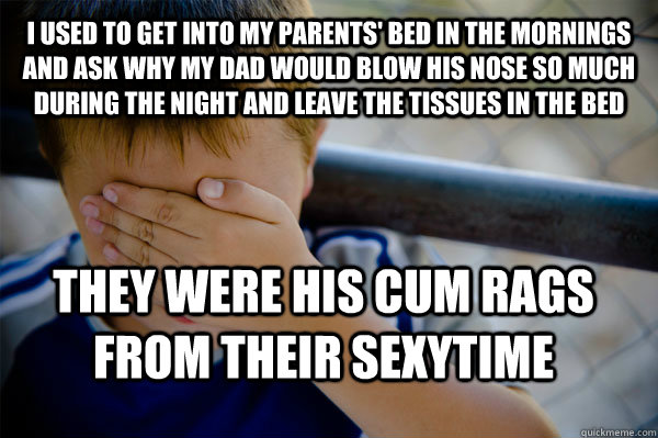 I used to get into my parents' bed in the mornings and ask why my dad would blow his nose so much during the night and leave the tissues in the bed they were his cum rags from their sexytime  Confession kid