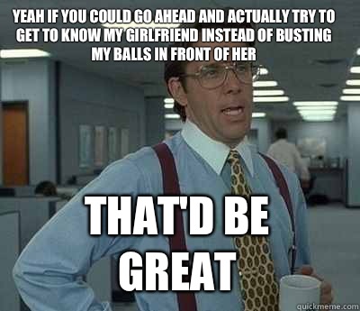 Yeah if you could go ahead and actually try to get to know my girlfriend instead of busting my balls in front of her That'd be great - Yeah if you could go ahead and actually try to get to know my girlfriend instead of busting my balls in front of her That'd be great  Bill Lumbergh