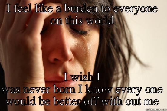 I FEEL LIKE A BURDEN TO EVERYONE ON THIS WORLD I WISH I WAS NEVER BORN I KNOW EVERY ONE WOULD BE BETTER OFF WITH OUT ME First World Problems