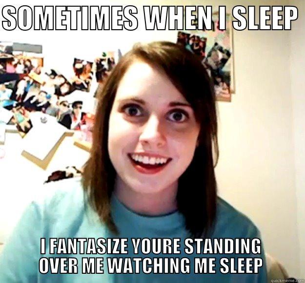 SOMETIMES WHEN I SLEEP  I FANTASIZE YOURE STANDING OVER ME WATCHING ME SLEEP Overly Attached Girlfriend