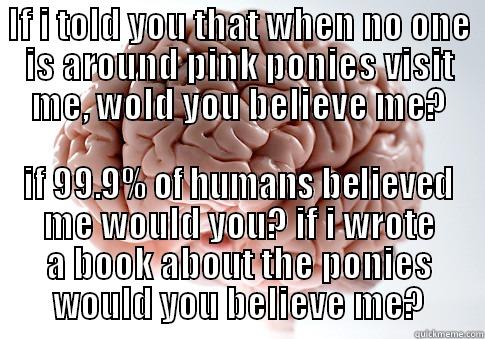 IF I TOLD YOU THAT WHEN NO ONE IS AROUND PINK PONIES VISIT ME, WOLD YOU BELIEVE ME? IF 99.9% OF HUMANS BELIEVED ME WOULD YOU? IF I WROTE A BOOK ABOUT THE PONIES WOULD YOU BELIEVE ME? Scumbag Brain