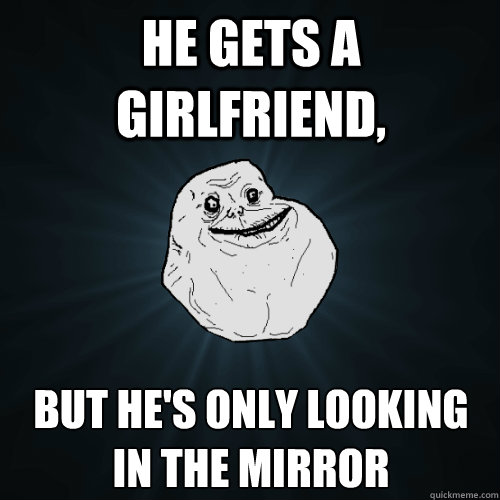 he gets a girlfriend, but he's only looking in the mirror  Forever Alone