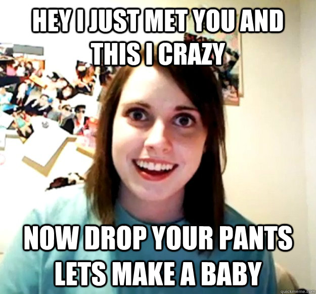 Hey I just met you and this i crazy Now drop your pants lets make a baby  Overly Attached Girlfriend