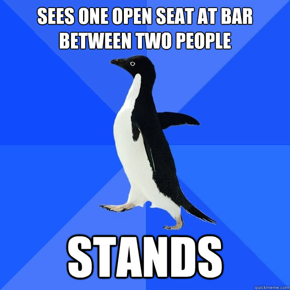 Sees one open seat at bar between two people STANDS  Socially Awkward Penguin