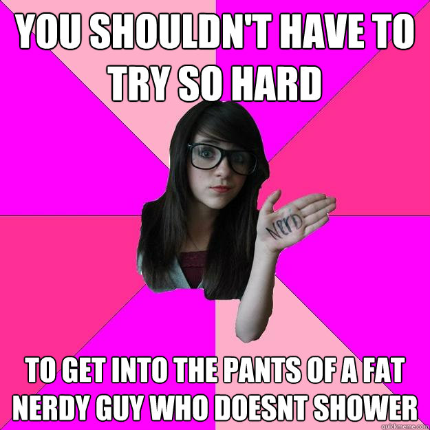 you shouldn't have to try so hard to get into the pants of a fat nerdy guy who doesnt shower  Idiot Nerd Girl