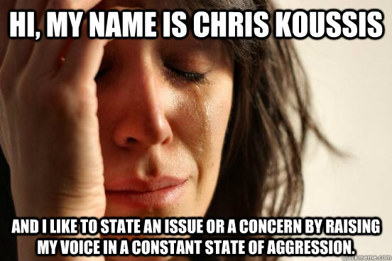 Hi, my name is Chris Koussis And I like to state an issue or a concern by raising my voice in a constant state of aggression.  First World Problems