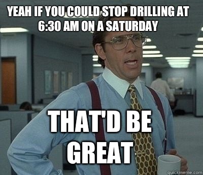 Yeah if you could stop drilling at 6:30 AM on a Saturday  That'd be great - Yeah if you could stop drilling at 6:30 AM on a Saturday  That'd be great  Bill Lumbergh