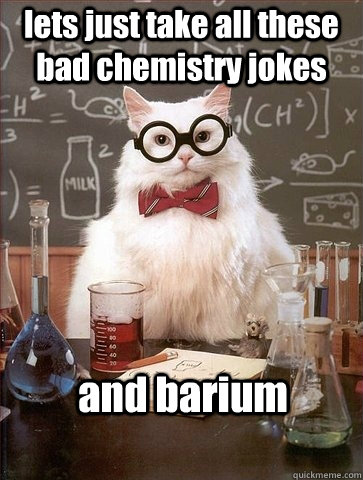 lets just take all these bad chemistry jokes  and barium - lets just take all these bad chemistry jokes  and barium  Chemistry Cat