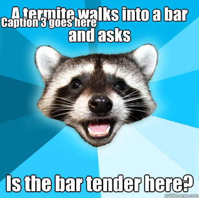 A termite walks into a bar and asks Is the bar tender here? Caption 3 goes here  Lame Pun Coon