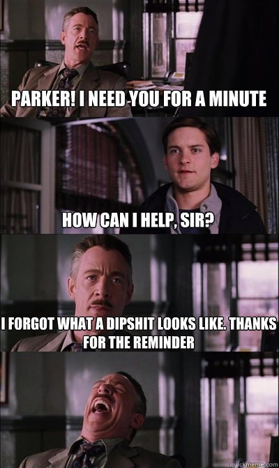 Parker! I need you for a minute How can I help, sir? I forgot what a dipshit looks like. thanks for the reminder   JJ Jameson