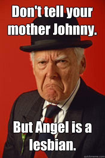 Don't tell your mother Johnny. But Angel is a lesbian.   Pissed old guy